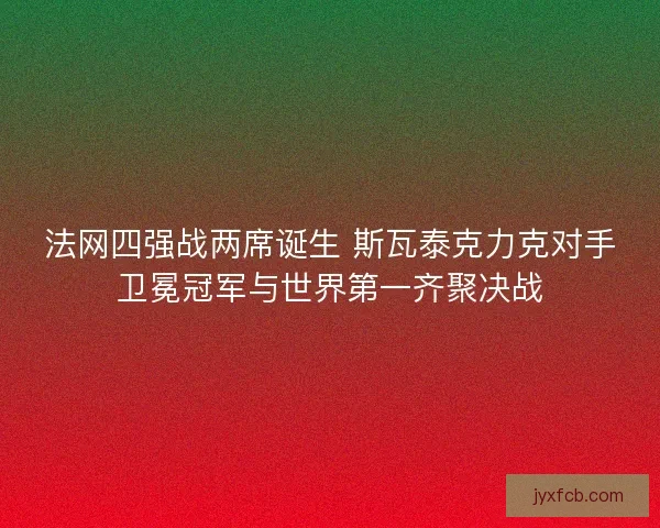 法网四强战两席诞生 斯瓦泰克力克对手卫冕冠军与世界第一齐聚决战
