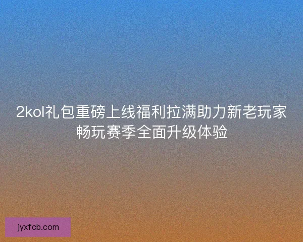 2kol礼包重磅上线福利拉满助力新老玩家畅玩赛季全面升级体验