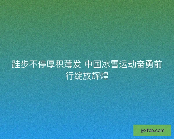 跬步不停厚积薄发 中国冰雪运动奋勇前行绽放辉煌