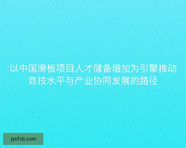 以中国滑板项目人才储备增加为引擎推动竞技水平与产业协同发展的路径