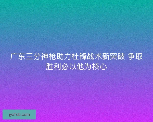 广东三分神枪助力杜锋战术新突破 争取胜利必以他为核心