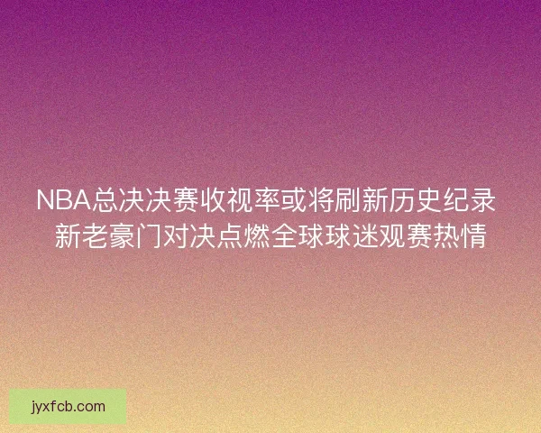 NBA总决决赛收视率或将刷新历史纪录 新老豪门对决点燃全球球迷观赛热情