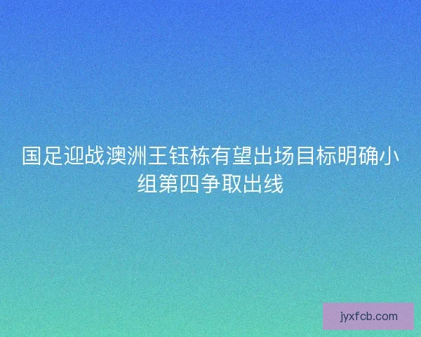 国足迎战澳洲王钰栋有望出场目标明确小组第四争取出线