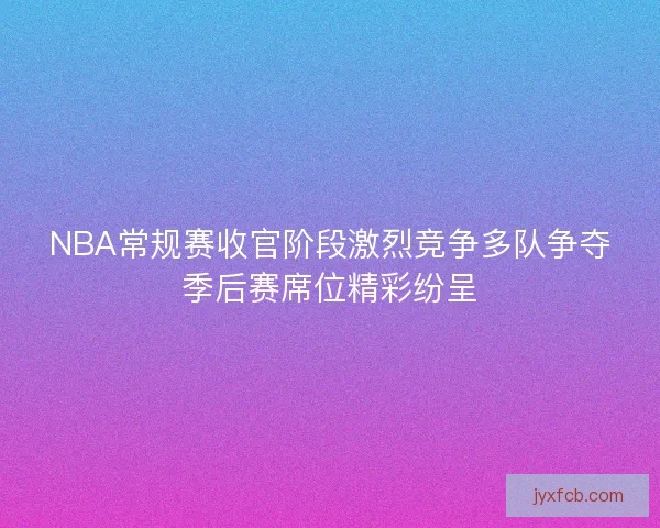 NBA常规赛收官阶段激烈竞争多队争夺季后赛席位精彩纷呈