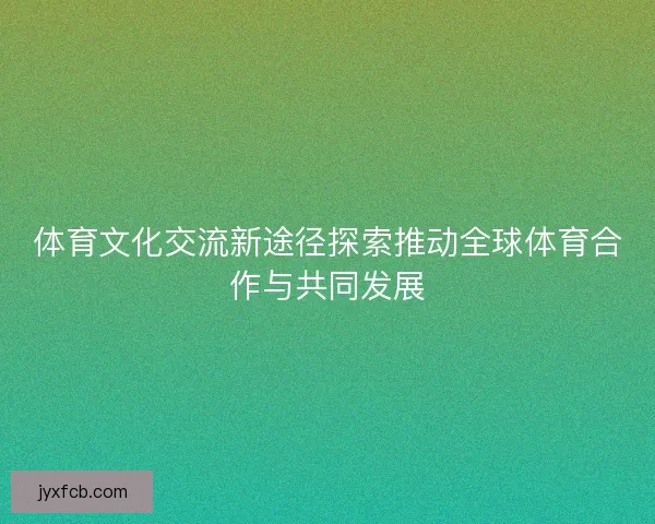 体育文化交流新途径探索推动全球体育合作与共同发展