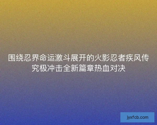 围绕忍界命运激斗展开的火影忍者疾风传究极冲击全新篇章热血对决